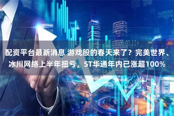 配资平台最新消息 游戏股的春天来了？完美世界、冰川网络上半年扭亏，ST华通年内已涨超100%
