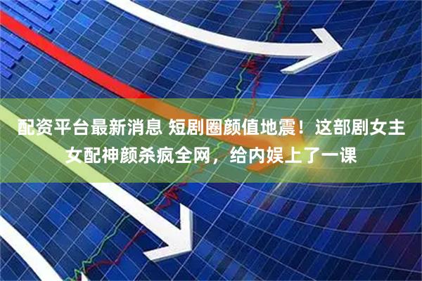 配资平台最新消息 短剧圈颜值地震！这部剧女主女配神颜杀疯全网，给内娱上了一课