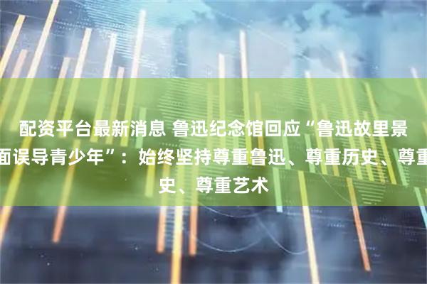 配资平台最新消息 鲁迅纪念馆回应“鲁迅故里景墙画面误导青少年”：始终坚持尊重鲁迅、尊重历史、尊重艺术