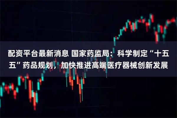 配资平台最新消息 国家药监局：科学制定“十五五”药品规划，加快推进高端医疗器械创新发展