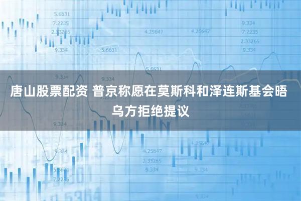 唐山股票配资 普京称愿在莫斯科和泽连斯基会晤 乌方拒绝提议