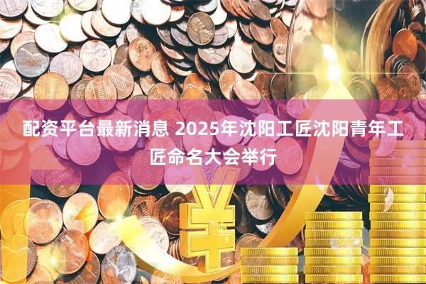 配资平台最新消息 2025年沈阳工匠沈阳青年工匠命名大会举行