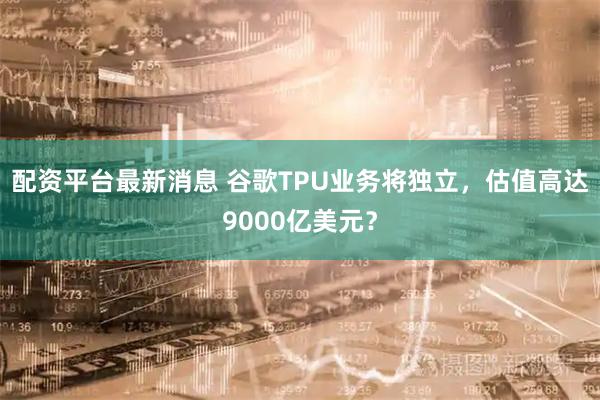 配资平台最新消息 谷歌TPU业务将独立，估值高达9000亿美元？