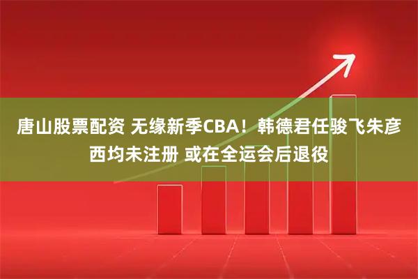 唐山股票配资 无缘新季CBA！韩德君任骏飞朱彦西均未注册 或在全运会后退役