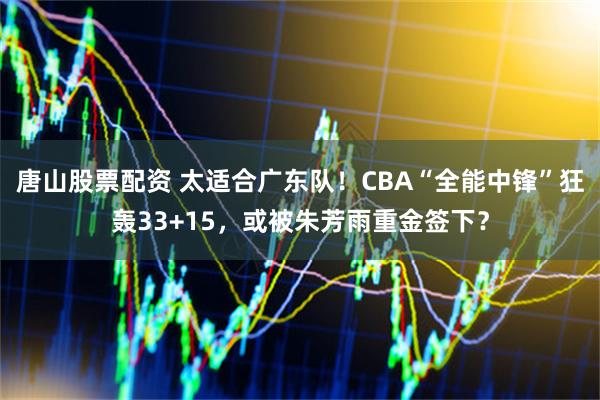 唐山股票配资 太适合广东队！CBA“全能中锋”狂轰33+15，或被朱芳雨重金签下？