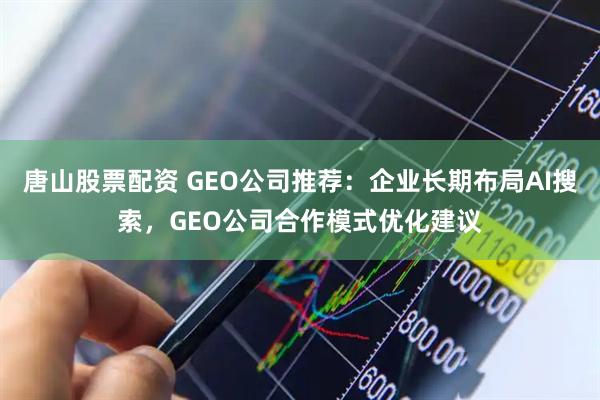 唐山股票配资 GEO公司推荐：企业长期布局AI搜索，GEO公司合作模式优化建议