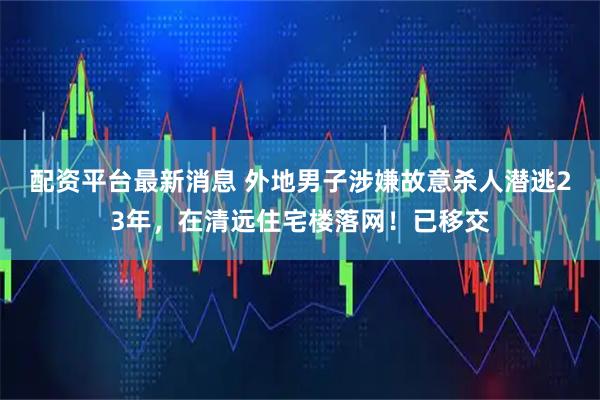 配资平台最新消息 外地男子涉嫌故意杀人潜逃23年，在清远住宅楼落网！已移交