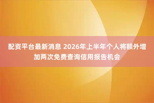 配资平台最新消息 2026年上半年个人将额外增加两次免费查询信用报告机会