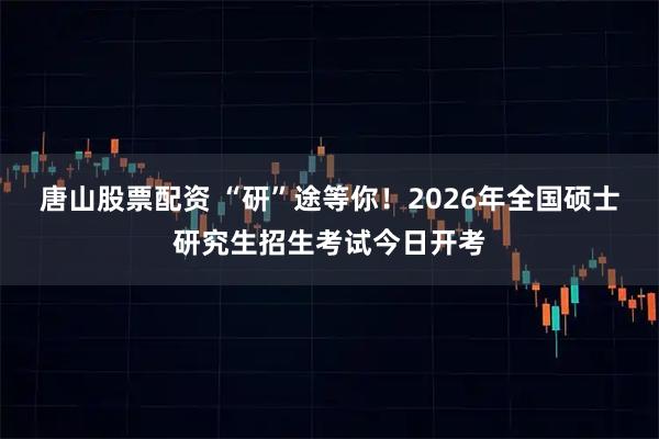 唐山股票配资 “研”途等你！2026年全国硕士研究生招生考试今日开考