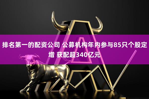 排名第一的配资公司 公募机构年内参与85只个股定增 获配超340亿元