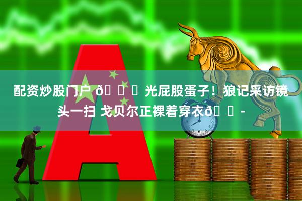 配资炒股门户 🍑光屁股蛋子！狼记采访镜头一扫 戈贝尔正裸着穿衣😭