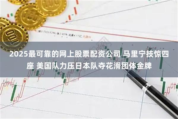 2025最可靠的网上股票配资公司 马里宁技惊四座 美国队力压日本队夺花滑团体金牌