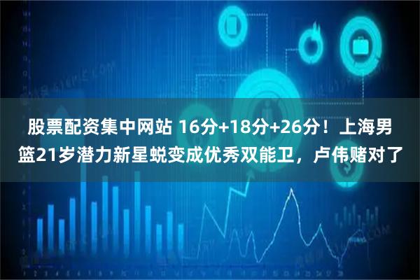 股票配资集中网站 16分+18分+26分！上海男篮21岁潜力新星蜕变成优秀双能卫，卢伟赌对了