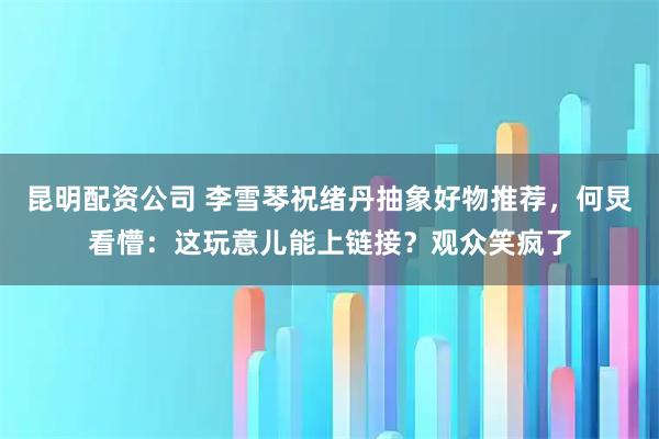 昆明配资公司 李雪琴祝绪丹抽象好物推荐，何炅看懵：这玩意儿能上链接？观众笑疯了