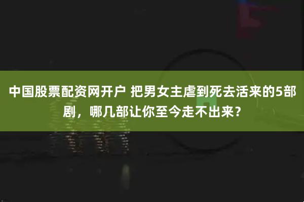 中国股票配资网开户 把男女主虐到死去活来的5部剧，哪几部让你至今走不出来？