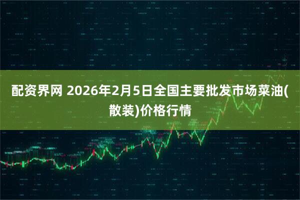 配资界网 2026年2月5日全国主要批发市场菜油(散装)价格行情