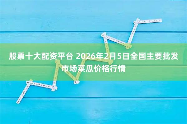 股票十大配资平台 2026年2月5日全国主要批发市场菜瓜价格行情