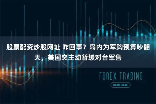 股票配资炒股网址 咋回事？岛内为军购预算吵翻天，美国突主动暂缓对台军售