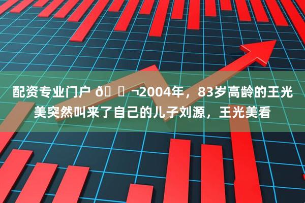 配资专业门户 🌬2004年，83岁高龄的王光美突然叫来了自己的儿子刘源，王光美看
