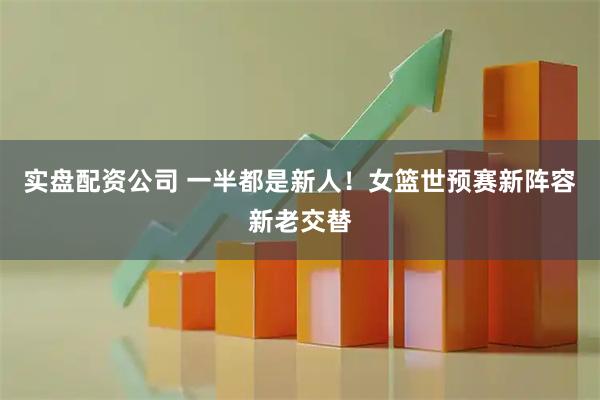 实盘配资公司 一半都是新人！女篮世预赛新阵容新老交替