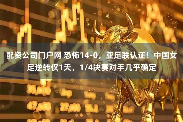 配资公司门户网 恐怖14-0，亚足联认证！中国女足逆转仅1天，1/4决赛对手几乎确定