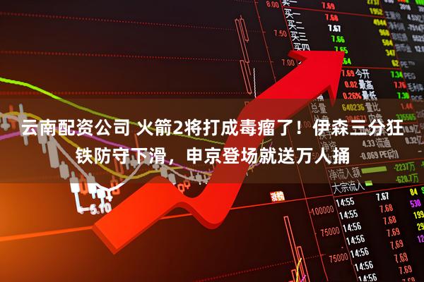 云南配资公司 火箭2将打成毒瘤了！伊森三分狂铁防守下滑，申京登场就送万人捅