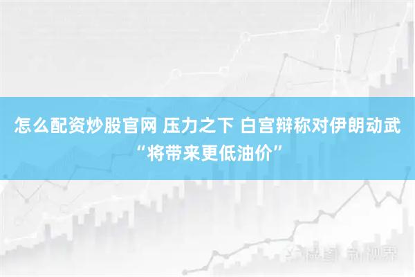 怎么配资炒股官网 压力之下 白宫辩称对伊朗动武“将带来更低油价”