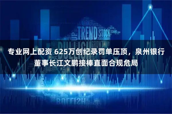 专业网上配资 625万创纪录罚单压顶，泉州银行董事长江文鹏接棒直面合规危局