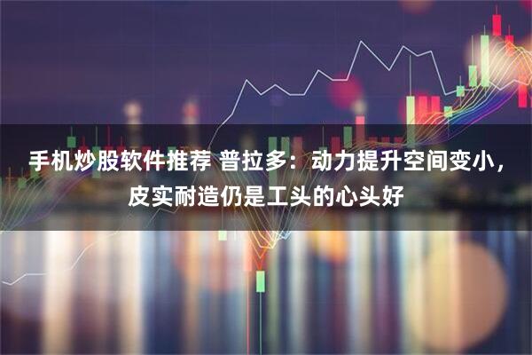 手机炒股软件推荐 普拉多：动力提升空间变小，皮实耐造仍是工头的心头好