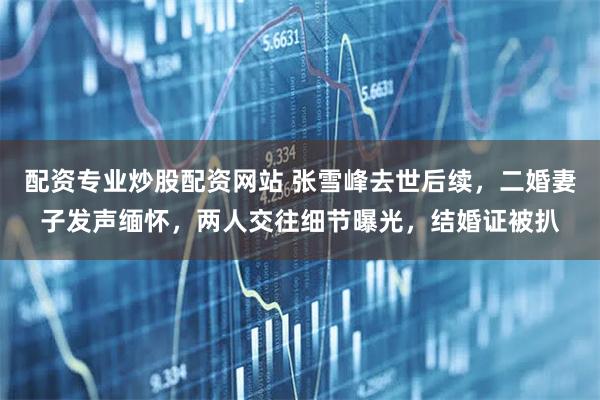 配资专业炒股配资网站 张雪峰去世后续，二婚妻子发声缅怀，两人交往细节曝光，结婚证被扒