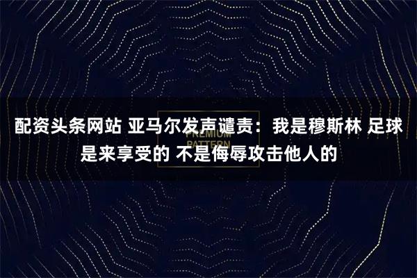 配资头条网站 亚马尔发声谴责：我是穆斯林 足球是来享受的 不是侮辱攻击他人的