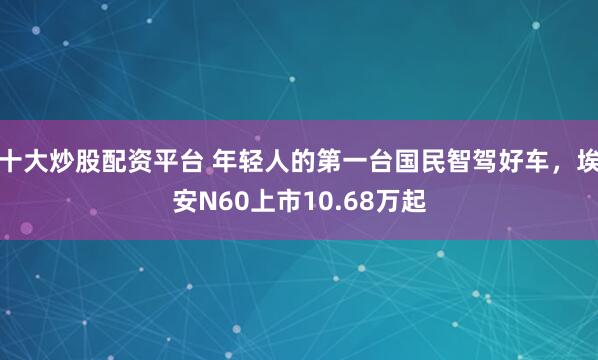 十大炒股配资平台 年轻人的第一台国民智驾好车，埃安N60上市10.68万起