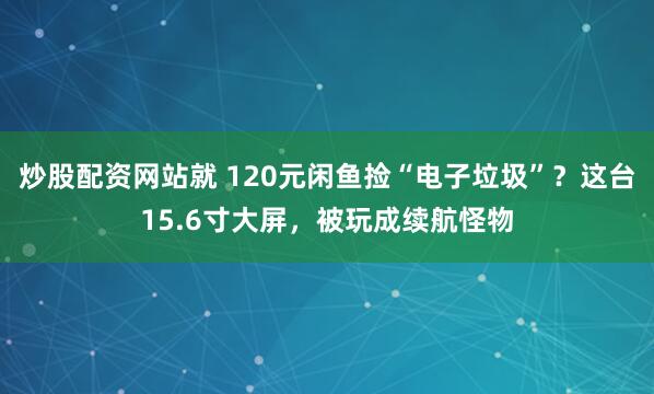 炒股配资网站就 120元闲鱼捡“电子垃圾”？这台15.6寸大屏，被玩成续航怪物