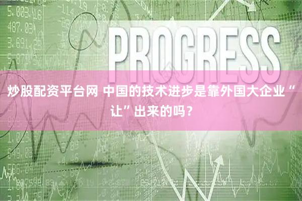 炒股配资平台网 中国的技术进步是靠外国大企业“让”出来的吗？