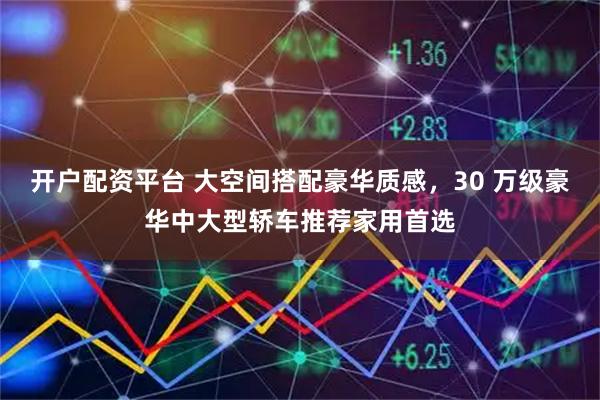 开户配资平台 大空间搭配豪华质感，30 万级豪华中大型轿车推荐家用首选