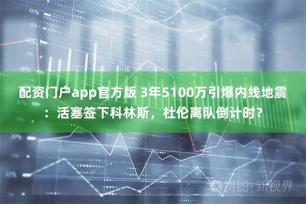配资门户app官方版 3年5100万引爆内线地震：活塞签下科林斯，杜伦离队倒计时？