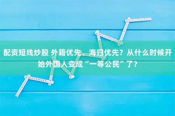 配资短线炒股 外籍优先、海归优先？从什么时候开始外国人变成“一等公民”了？