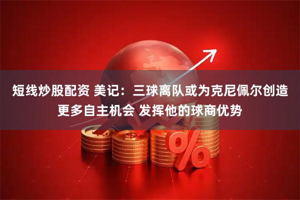 短线炒股配资 美记：三球离队或为克尼佩尔创造更多自主机会 发挥他的球商优势