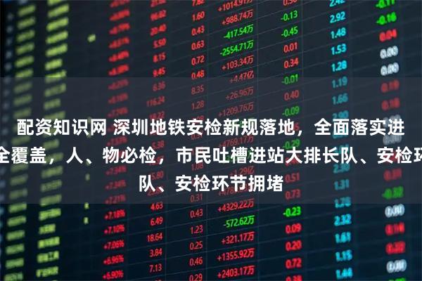 配资知识网 深圳地铁安检新规落地，全面落实进站安检全覆盖，人、物必检，市民吐槽进站大排长队、安检环节拥堵