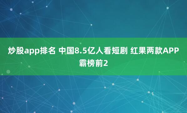 炒股app排名 中国8.5亿人看短剧 红果两款APP霸榜前2
