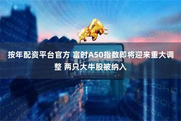 按年配资平台官方 富时A50指数即将迎来重大调整 两只大牛股被纳入