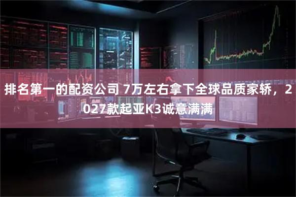 排名第一的配资公司 7万左右拿下全球品质家轿，2027款起亚K3诚意满满