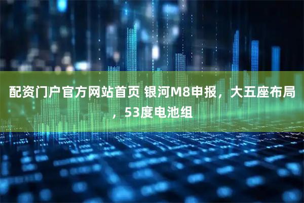 配资门户官方网站首页 银河M8申报，大五座布局，53度电池组
