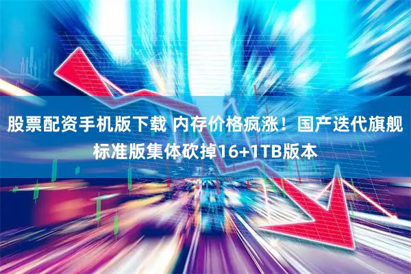 股票配资手机版下载 内存价格疯涨！国产迭代旗舰标准版集体砍掉16+1TB版本