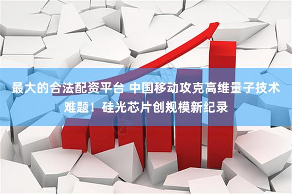 最大的合法配资平台 中国移动攻克高维量子技术难题！硅光芯片创规模新纪录